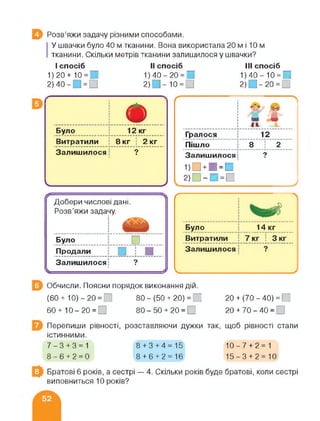 В Розв’яжи задачу різними способами.
У швачки було 40 м тканини. Вона використала 20 м і 10 м
тканини. Скільки метрів тканини залишилося у швачки?
І спосіб
1) 20+ 10 = 1 П
2) 40- ] = □
II спосіб
1) 40 - 20 = □
2) . ]-10 = П
III спосіб
1) 40-10 = 0
2) 1-20 = 0
Було ■ 12 кг
Витратили ; 8 кг ; 2 кг
Залишилося і ?
Ґ
ґ------------------ :
1
1
1
1
1
1
1
Гралося 12
Пішло 8 : 2
Залишилося і 9■
1)О + И=О
2)П-И=П
УЧ_______________________________ 7
Добери числові дані
Розв’яжи задачу.
1
ж*
ми
------------------ ЛЛ
Було □
Продали .і.*...
Залишилося: 9■-----
Залишилося
Було 14 кг
Витратили ■ 7 кг : 3 кг
■
Обчисли. Поясни порядок виконання дій.
(60+ 10)-20= І 80- (50 + 20) = І 20+ (70-40) = Г
60 + 10-20 = 80 - 50 + 20 = 20 + 70-40= )
Перепиши рівності,
істинними.
розставляючи дужки так, щоб рівності стали
7-3+3=1 8+3+4=15 10-7 + 2= 1
8-6+2=0 8+6+2=16 15-3 + 2= 10
Братові 6 років, а сестрі — 4. Скільки років буде братові, коли сестрі
виповниться 10 років?
 