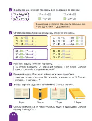5 Знайди різниці, виконай перевірку дією додавання за зразком.
! 76 - 24 = 52 1 28-15 = 78-32 = 0
І І
1 52 + 24 = 76 | 0+15 = 28 0 + 32 = 78
Дію додавання можна перевірити відніманням.
А дію віднімання — додаванням.
Э Обчисли і виконай перевірку зручним для себе способом.
36- 16= □-----»...
78 - 35 = 0----->...
20+14= ]----- »
___________ ___________ /
59 - 26 = 33 > 33 + = ]
17 + 20 = 37 » 37 - О = О
21 +43 = 64----- »64-0 = 0
87-0 = 17----- >...
58-[ =16----- >...
42 + ; = 76------
с <->42-12 = 0-—> ...
85 22-І —> ...
57 + 20 = П-—> ,
________ _______ /
Розв’яжи задачу і виконай перевірку.
І
На клумбі посадили 21 червоний тюльпан і 37 білих. Скільки
всього тюльпанів посадили на клумбі?
Прочитай задачу. Постав до неї два запитання і розв’яжи.
Навколо школи посадили 10 каштанів, а кленів — на 5 більше.
Скільки ... ? Скільки ... ?
Знайди вартість будь-яких двох книжок. Запиши рівності.
' 1 1 V“
1 ■
9 грн 10 грн 20 грн 25 грн
} Скільки хвилин в одній годині? Скільки годин в одній добі? Скільки
годин у трьох добах?
 