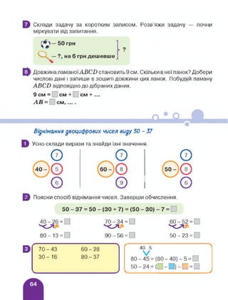 Склади задачу за коротким записом. Розв'яжи задачу — почни
міркувати від запитання.
грн дешевше
Довжина ламаноїАВСІ) становить 9 см. Скільки в неїланок? Добери
числові дані і запиши в зошиті довжини цих ланок. Побудуй ламану
АВСВ відповідно до дібраних даних.
9 см = см + см + ...
АВ = |_ см,....
Віднімання двоцифрових чисел виду 50 - 57
Усно склади вирази та знайди їхні значення.
5 Поясни спосіб віднімання чисел. Заверши обчислення.
50 - 37 = 50 - (ЗО + 7) = (50 - ЗО) - 7 =
40-26 = [
80-13 =
70 - 34 = □
О
90-56 = ]
60-52 =
'0’1
50 - 23 =
В Г 70-43 60-28
ЗО- 16 80-37
<_____________
 
