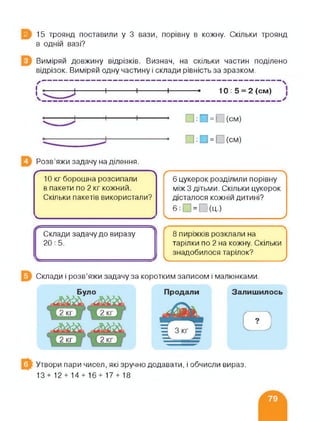 З 15 троянд поставили у 3 вази, порівну в кожну. Скільки троянд
в одній вазі?
Виміряй довжину відрізків. Визнач, на скільки частин поділено
відрізок. Виміряй одну частину і склади рівність за зразком.
X“--------------------------------------------------------------------------------------------------------------------------------------------
{ |------------ 1------------ 1------------ 1----------- • 10: 5 = 2 (см)
__________________________ _____________________ х
□ :П = П(см)
□ :П = О(см)
Розв'яжи задачу на ділення.
(---------------------------------------------------- 
10 кг борошна розсипали
в пакети по 2 кг кожний.
Скільки пакетів використали?
ч___________________________>
ґ--------------------------- ;------------------------ 
6 цукерок розділили порівну
між 3 дітьми. Скільки цукерок
дісталося кожній дитині?
6:П = П(Ц.)
____________ ___________________/
Склади задачу до виразу
20:5.
І
8 пиріжків розклали на
тарілки по 2 на кожну. Скільки
знадобилося тарілок?
______________________________________________ /
Склади і розв’яжи задачу за коротким записом і малюнками.
Утвори пари чисел, які зручно додавати, і обчисли вираз.
13+12 + 14 + 16+17 + 18
 
