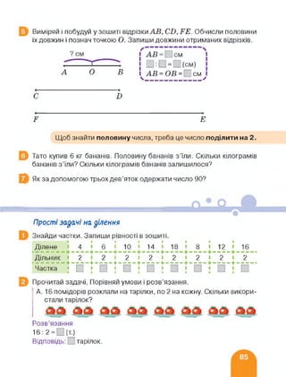 Виміряй і побудуй у зошиті відрізки АВ, СВ, БЕ. Обчисли половини
їх довжин і познач точкою О. Запиши довжини отриманих відрізків.
А О В і АВ = ОВ = см І
__ _ >
І)
Б Е
Щоб знайти половину числа, треба це число поділити на 2.
Тато купив 6 кг бананів. Половину бананів з'їли. Скільки кілограмів
бананів з’їли? Скільки кілограмів бананів залишилося?
Як за допомогою трьох дев’яток одержати число 90?
Прості задачі на ділення
Знайди частки. Запиши рівності в зошиті.
Ділене 4 6 10 14 18 8 12 16
Дільник <22222222
+--------------------4-------------+------------ +-------------+
Частка
Прочитай задачі. Порівняй умови і розв’язання.
А. 16 помідорів розклали на тарілки, по 2 на кожну. Скільки викори­
стали тарілок?
Розв’язання
16:2= _(т)
Відповідь: тарілок.
 