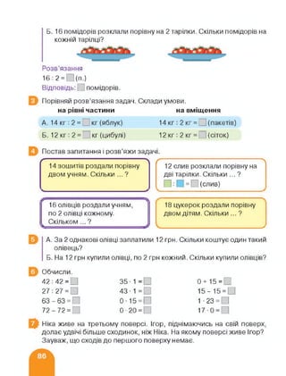 Б. 16 помідорів розклали порівну на 2 тарілки. Скільки помідорів на
кожній тарілці?
Розв’язання
16:2 = О(п.)
Відповідь: [ помідорів.
Порівняй розв’язання задач. Склади умови.
на рівні частини на вміщення
А. 14 кг : 2 = кг (яблук) 14 кг: 2 кг = О (пакетів)
Б. 12кг: 2 = І кг (цибулі) 12 кг : 2 кг = О (сіток)
Постав запитання і розв’яжи задачі.
/------------------:------------------------:---------
14 зошитів роздали порівну
двом учням. Скільки ...?
<_______________________________ >
/---------------------------------------;------------- 
12 слив розклали порівну на
дві тарілки. Скільки ... ?
П:[ = (слив)
16 олівців роздали учням,
по 2 олівці кожному.
і Скільком ... ?
18 цукерок роздали порівну
двом дітям. Скільки ... ?
>
А. За 2 однакові олівці заплатили 12 грн. Скільки коштує один такий
олівець?
Б. На 12 грн купили олівці, по 2 грн кожний. Скільки купили олівців?
Обчисли.
42 : 42 = □ 35 - 1 = 0 + 15 =
27 : 27 = □ 43 ■ 1 = □ 15- 15 = 0
63-63 = 0 0-15 = 0 1 • 23 = □
72-72 = 0-20 = 17-0 =
Ніка живе на третьому поверсі. Ігор, піднімаючись на свій поверх,
долає удвічі більше сходинок, ніж Ніка. На якому поверсі живе Ігор?
Зауваж, що сходів до першого поверху немає.
 