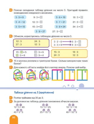 В Поясни складання таблиці ділення на число 3. Пригадай правило
знаходження невідомого множника.
Обчисли, користуючись таблицею ділення на число 3.
3-3 = 9 9:3 = 0 3-6= 18 18:3 = 0
3-4=12 12:3 = 3-7 = 21 21 :3=О
3-5=15 15:3 = 3 • 8 = 24 24:3 = 0
3 ■ 9 = 27 27:3=0
12:3 24:3
27:3
V
12 : 3
15:0=5 : 3 = 9
0:3 = 6 0:3 = 4
15 : 3 18 : 3
—
24:3 12:3
V---------- У
15 л молока розлили в трилітрові банки. Скільки використали таких
банок?
Для кожного об’єкта знайди його вигляд зверху. Поясни свій вибір.
Таблиця ділення на 3 (закріплення)
Полічи трійками від ЗО до 3.
За допомогою таблиць ділення і множення обчисли вирази.
 