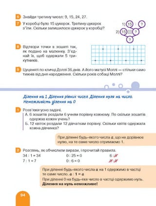 Знайди третину чисел: 9, 15, 24, 27.
У коробці було 15 цукерок. Третину цукерок
з’їли. Скільки залишилося цукерок у коробці?
Відтвори точки в зошиті так,
як подано на малюнку. З’єд­
най їх, щоб одержати 5 три­
кутників.
Цуценяті по кличці Доллі 36 днів. А його матусі Моллі — стільки само
тижнів від дня народження. Скільки років собаці Моллі?
Ділення на 1 Ділення рівних чисел. Ділення нуля на число.
Неможливість ділення на 0
Розв’яжи усно задачі.
А. 6 зошитів роздали 6 учням порівну кожному. По скільки зошитів
одержав кожен учень?
Б. 12 квіток роздали 12 дівчаткам порівну. Скільки квітів одержала
кожна дівчинка?
При діленні будь-якого числа а, що не дорівнює
нулю, на те саме число отримаємо 1.
Розглянь, як обчислили вирази, і прочитай правила.
34 ; 1 = 34 0 : 25 = 0 6
7:1=7 0:6=0
При діленні будь-якого числа а на 1 одержимо в частці
те саме число, а 1 = а
При діленні 0 на будь-яке число в частці одержимо нуль.
Ділення на нуль неможливе!
 