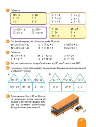 Э Обчисли.
12:12 0:23
0:12 5:1
12:1 6:6
/
г
9:9=1 8:1 =□
8:8 = 0:3 = 0
9:1=9 0:4 =
V У
13:_ =13 13/ =1
□ :3 = 0 0:13 = 0
к З
Ґ
0: 15 42:42
0:34 3:1
16:16 7: 1
Порівняй вирази, не обчислюючи їх. Поясни.
30:30 30 + 30 12:1012+1 0:900 + 9
40: 40 0 40 + 40 14: 1 014+ 1 0:500 + 5
Обчисли.
15:3 + 12:2 21 :3-12:3 3-5 + 20
3-4 + 3-7 12:2+18:2 2-7+10
Які два однакові числа треба відняти від ЗО, щоб одержати 20?
На скільки сума відповідей у трикутниках більша за суму відповідей
у чотирикутниках?
Довжина автобуса 12 м. Довжи­
на легковика утричі менша від
довжини автобуса та вдвічі біль­
ша від довжини велосипеда.
Яка довжина велосипеда?
 