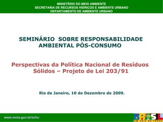 MINISTÉRIO DO MEIO AMBIENTE SECRETARIA DE RECURSOS HÍDRICOS E AMBIENTE URBANO DEPARTAMENTO DE AMBIENTE URBANO SEMINÁRIO  SOBRE RESPONSABILIDADE AMBIENTAL PÓS-CONSUMO Perspectivas da Política Nacional de Resíduos Sólidos – Projeto de Lei 203/91 Rio de Janeiro, 10 de Dezembro de 2009. www.mma.gov.br/srhu 