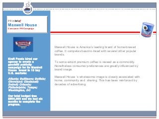 PR inbrief
Maxwell House
Consumer PR Campaign




                               Maxwell House is America’s leading brand of home-brewed
                               coffee. It competes head-to-head with several other popular
                               brands.
Kraft Foods hired our
agency to create a             To some extent premium coffee is viewed as a commodity.
goodwill publicity
campaign for its Maxwell
                               Nonetheless consumer preferences are greatly influenced by
House brand in 10 key          brand image.
U.S. markets:
                               Maxwell House ‘s wholesome image is closely associated with
Atlanta; Baltimore; Buffalo;
Cleveland; Cincinnati;         home, community and sharing. This has been reinforced by
Detroit; Orlando;              decades of advertising.
Philadelphia; Tampa;
Washington, DC

Our total budget was
$500,000 and we had six
months to complete the
program.
 