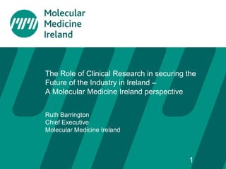 The Role of Clinical Research in securing the
Future of the Industry in Ireland –
A Molecular Medicine Ireland perspective
Ruth Barrington
Chief Executive
Molecular Medicine Ireland
1
 