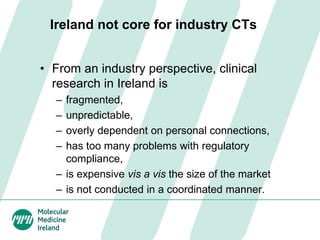 Ireland not core for industry CTs
• From an industry perspective, clinical
research in Ireland is
– fragmented,
– unpredictable,
– overly dependent on personal connections,
– has too many problems with regulatory
compliance,
– is expensive vis a vis the size of the market
– is not conducted in a coordinated manner.
 