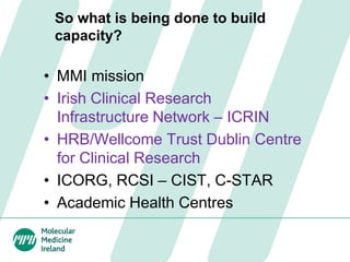 So what is being done to build
capacity?
• MMI mission
• Irish Clinical Research
Infrastructure Network – ICRIN
• HRB/Wellcome Trust Dublin Centre
for Clinical Research
• ICORG, RCSI – CIST, C-STAR
• Academic Health Centres
 