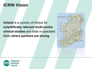 ICRIN Vision
Ireland is a country of choice for
scientifically relevant multi-centre
clinical studies and trials in specialist
fields where partners are strong.
 