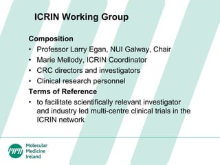ICRIN Working Group
Composition
• Professor Larry Egan, NUI Galway, Chair
• Marie Mellody, ICRIN Coordinator
• CRC directors and investigators
• Clinical research personnel
Terms of Reference
• to facilitate scientifically relevant investigator
and industry led multi-centre clinical trials in the
ICRIN network
 