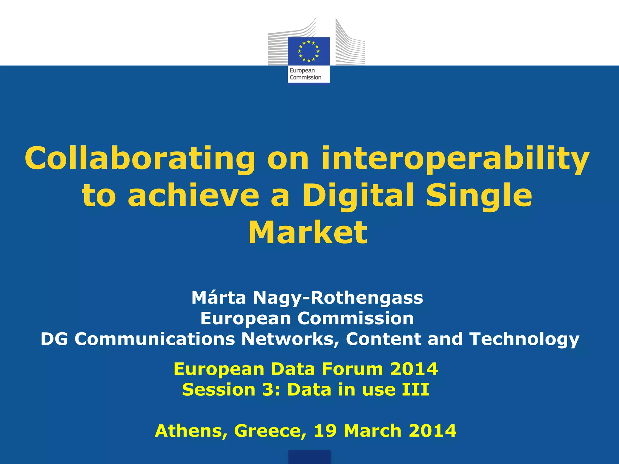 Collaborating on interoperability
to achieve a Digital Single
Market
Márta Nagy-Rothengass
European Commission
DG Communications Networks, Content and Technology
European Data Forum 2014
Session 3: Data in use III
Athens, Greece, 19 March 2014
 