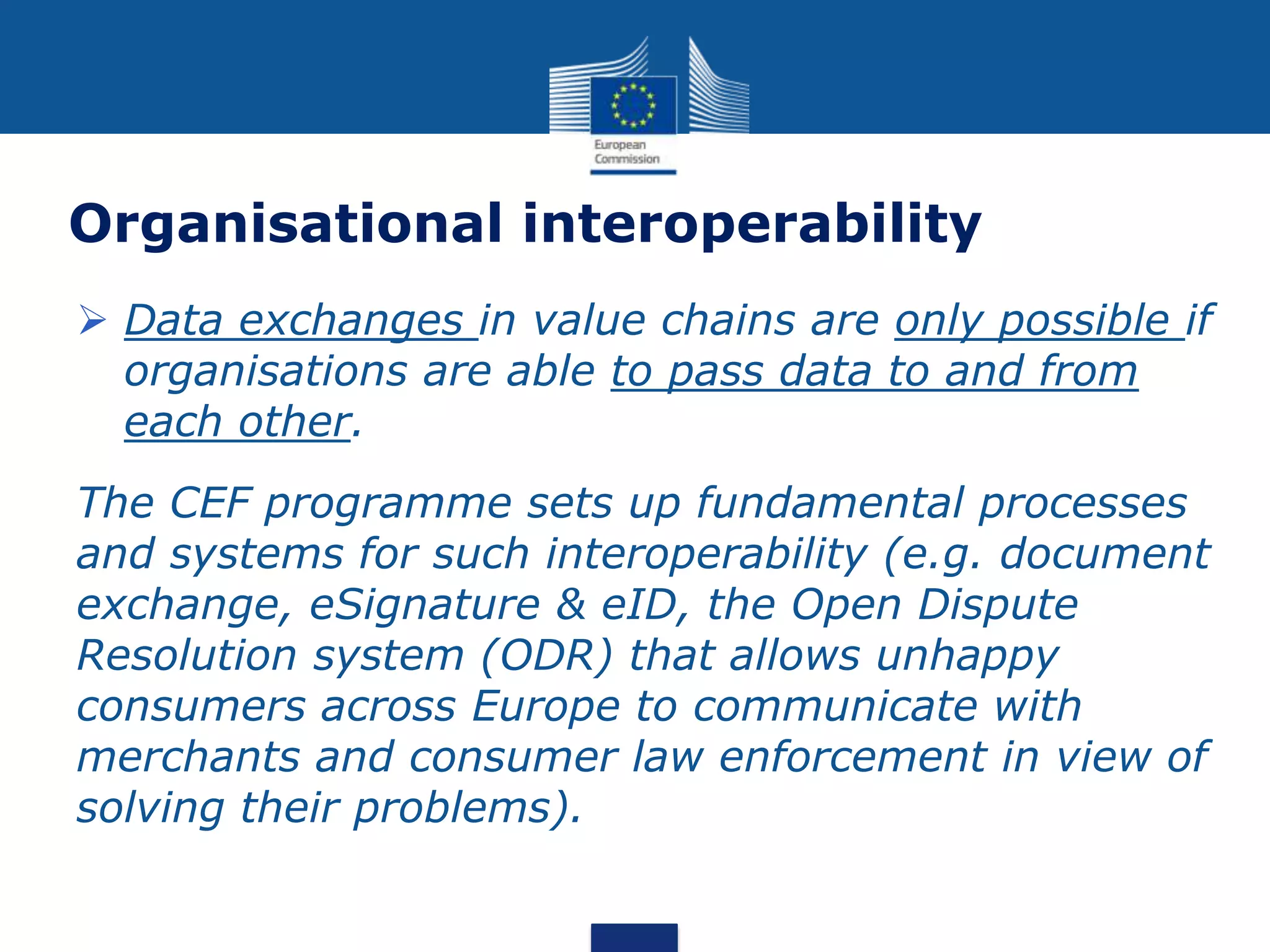 Organisational interoperability
 Data exchanges in value chains are only possible if
organisations are able to pass data to and from
each other.
The CEF programme sets up fundamental processes
and systems for such interoperability (e.g. document
exchange, eSignature & eID, the Open Dispute
Resolution system (ODR) that allows unhappy
consumers across Europe to communicate with
merchants and consumer law enforcement in view of
solving their problems).
 
