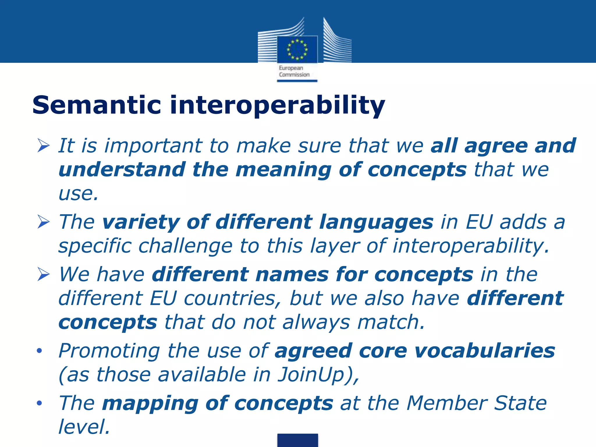 Semantic interoperability
 It is important to make sure that we all agree and
understand the meaning of concepts that we
use.
 The variety of different languages in EU adds a
specific challenge to this layer of interoperability.
 We have different names for concepts in the
different EU countries, but we also have different
concepts that do not always match.
• Promoting the use of agreed core vocabularies
(as those available in JoinUp),
• The mapping of concepts at the Member State
level.
 