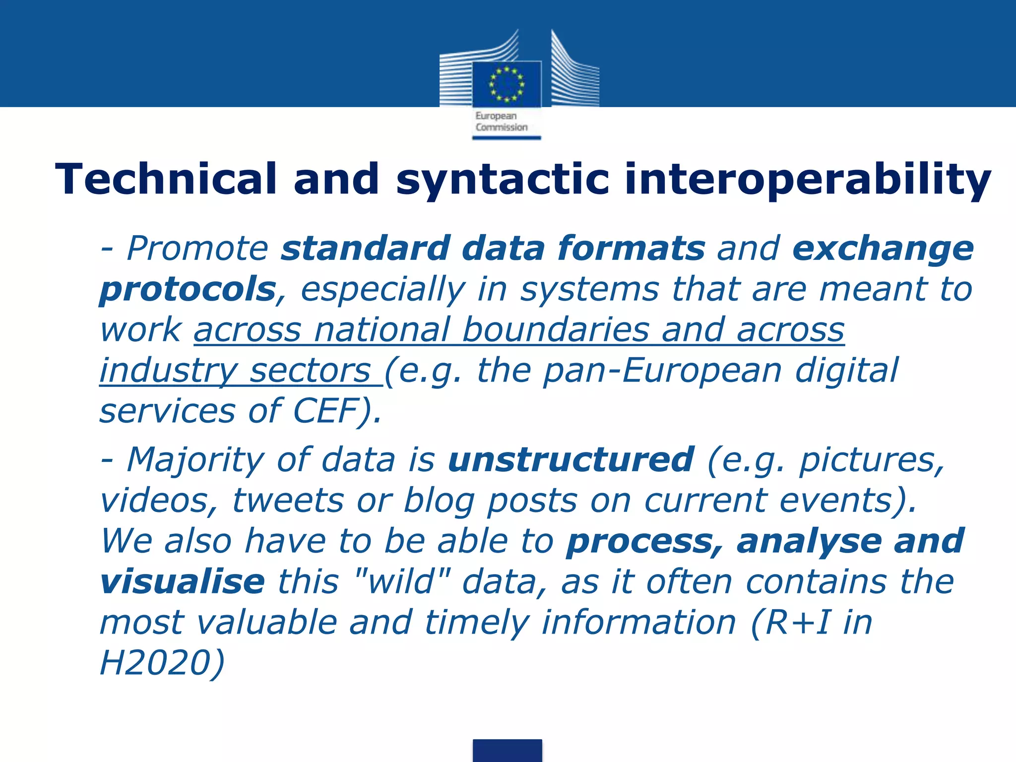 Technical and syntactic interoperability
 - Promote standard data formats and exchange
protocols, especially in systems that are meant to
work across national boundaries and across
industry sectors (e.g. the pan-European digital
services of CEF).
 - Majority of data is unstructured (e.g. pictures,
videos, tweets or blog posts on current events).
We also have to be able to process, analyse and
visualise this "wild" data, as it often contains the
most valuable and timely information (R+I in
H2020)
 