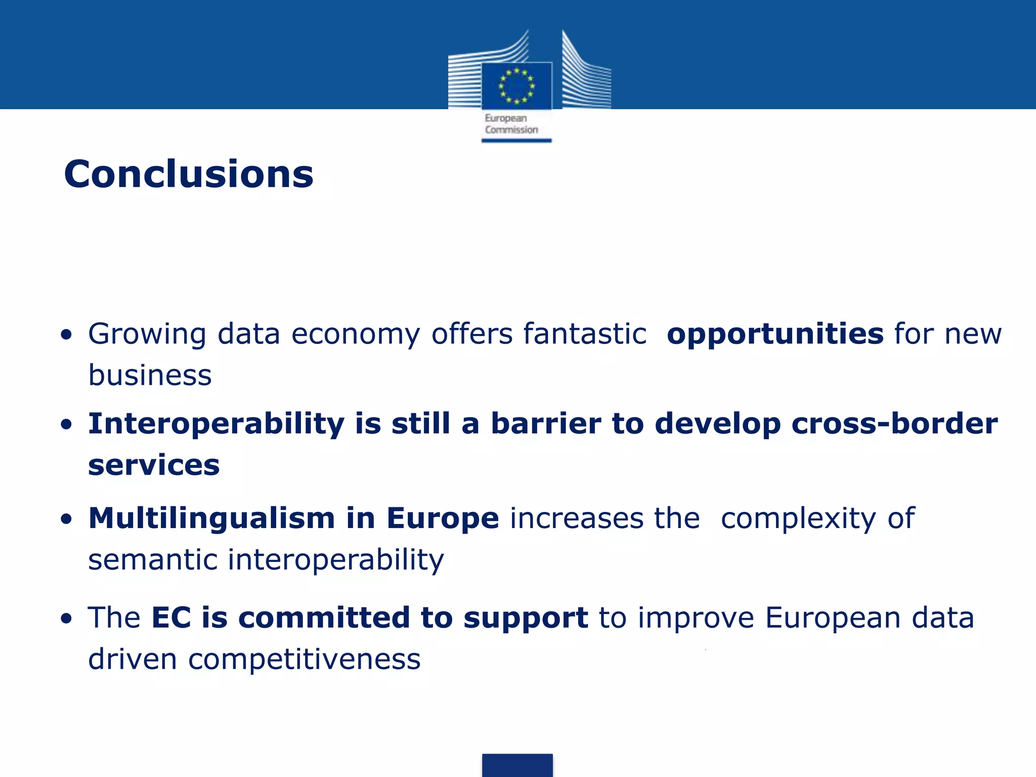 • Growing data economy offers fantastic opportunities for new
business
• Interoperability is still a barrier to develop cross-border
services
• Multilingualism in Europe increases the complexity of
semantic interoperability
• The EC is committed to support to improve European data
driven competitiveness
Conclusions
 