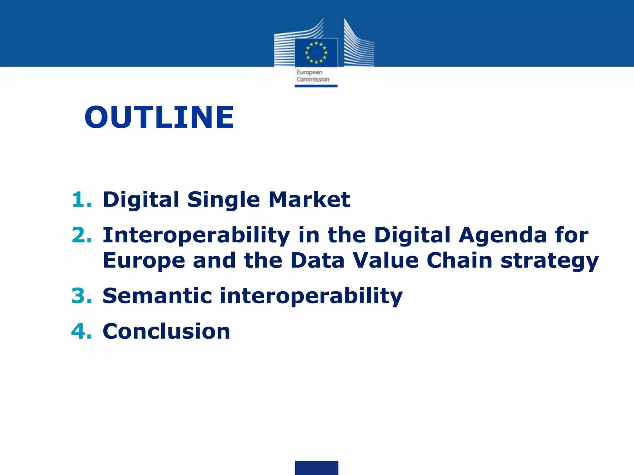 OUTLINE
1. Digital Single Market
2. Interoperability in the Digital Agenda for
Europe and the Data Value Chain strategy
3. Semantic interoperability
4. Conclusion
 