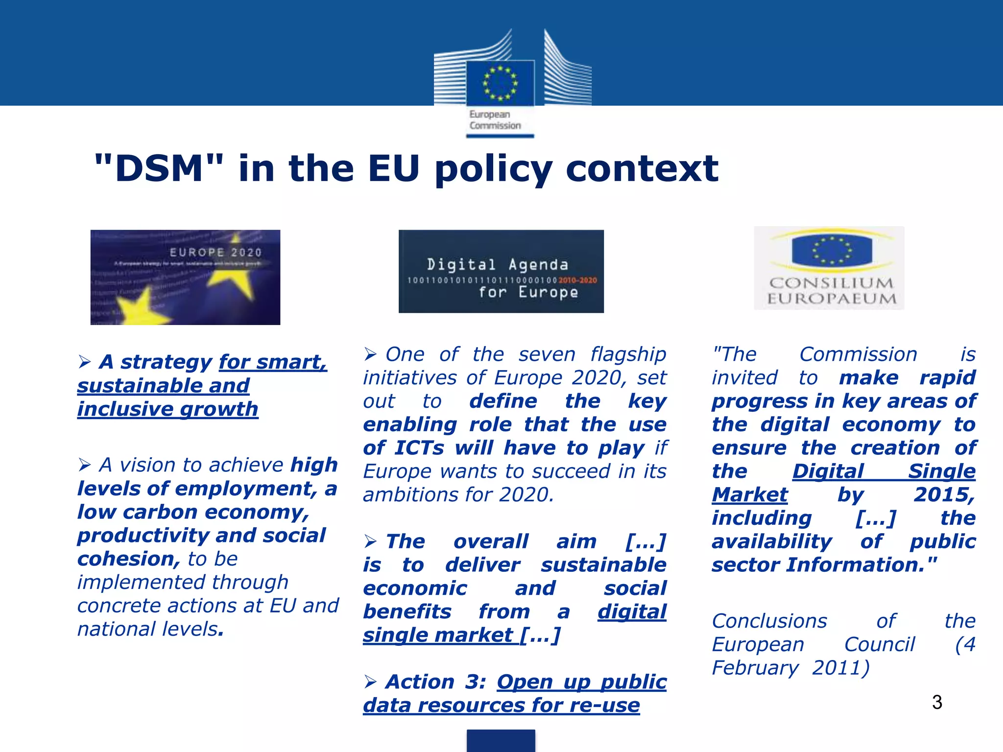 3
"DSM" in the EU policy context
 A strategy for smart,
sustainable and
inclusive growth
 A vision to achieve high
levels of employment, a
low carbon economy,
productivity and social
cohesion, to be
implemented through
concrete actions at EU and
national levels.
 One of the seven flagship
initiatives of Europe 2020, set
out to define the key
enabling role that the use
of ICTs will have to play if
Europe wants to succeed in its
ambitions for 2020.
 The overall aim […]
is to deliver sustainable
economic and social
benefits from a digital
single market […]
 Action 3: Open up public
data resources for re-use
"The Commission is
invited to make rapid
progress in key areas of
the digital economy to
ensure the creation of
the Digital Single
Market by 2015,
including […] the
availability of public
sector Information."
Conclusions of the
European Council (4
February 2011)
 