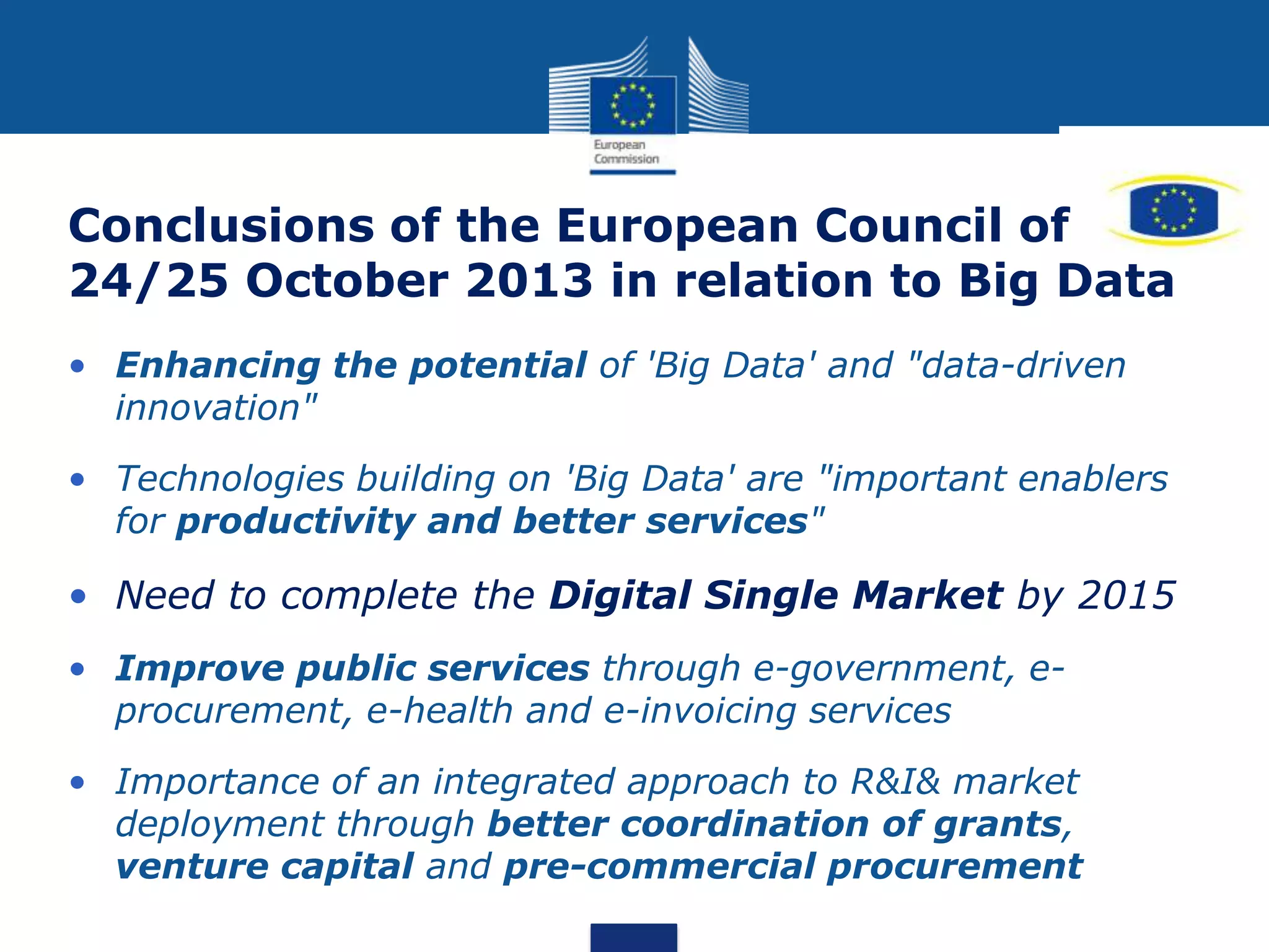 Conclusions of the European Council of
24/25 October 2013 in relation to Big Data
• Enhancing the potential of 'Big Data' and "data-driven
innovation"
• Technologies building on 'Big Data' are "important enablers
for productivity and better services"
• Need to complete the Digital Single Market by 2015
• Improve public services through e-government, e-
procurement, e-health and e-invoicing services
• Importance of an integrated approach to R&I& market
deployment through better coordination of grants,
venture capital and pre-commercial procurement
 