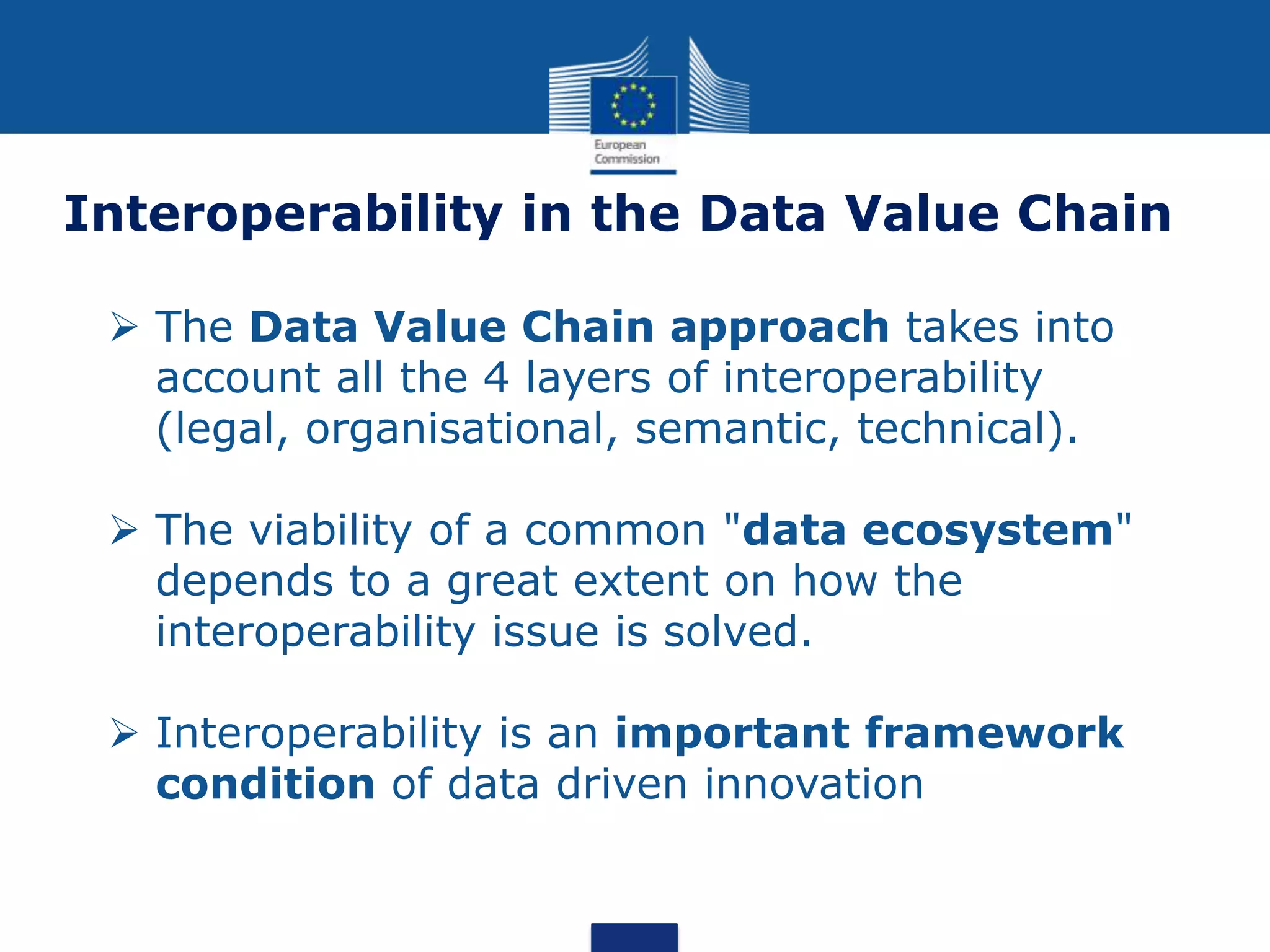  The Data Value Chain approach takes into
account all the 4 layers of interoperability
(legal, organisational, semantic, technical).
 The viability of a common "data ecosystem"
depends to a great extent on how the
interoperability issue is solved.
 Interoperability is an important framework
condition of data driven innovation
Interoperability in the Data Value Chain
 
