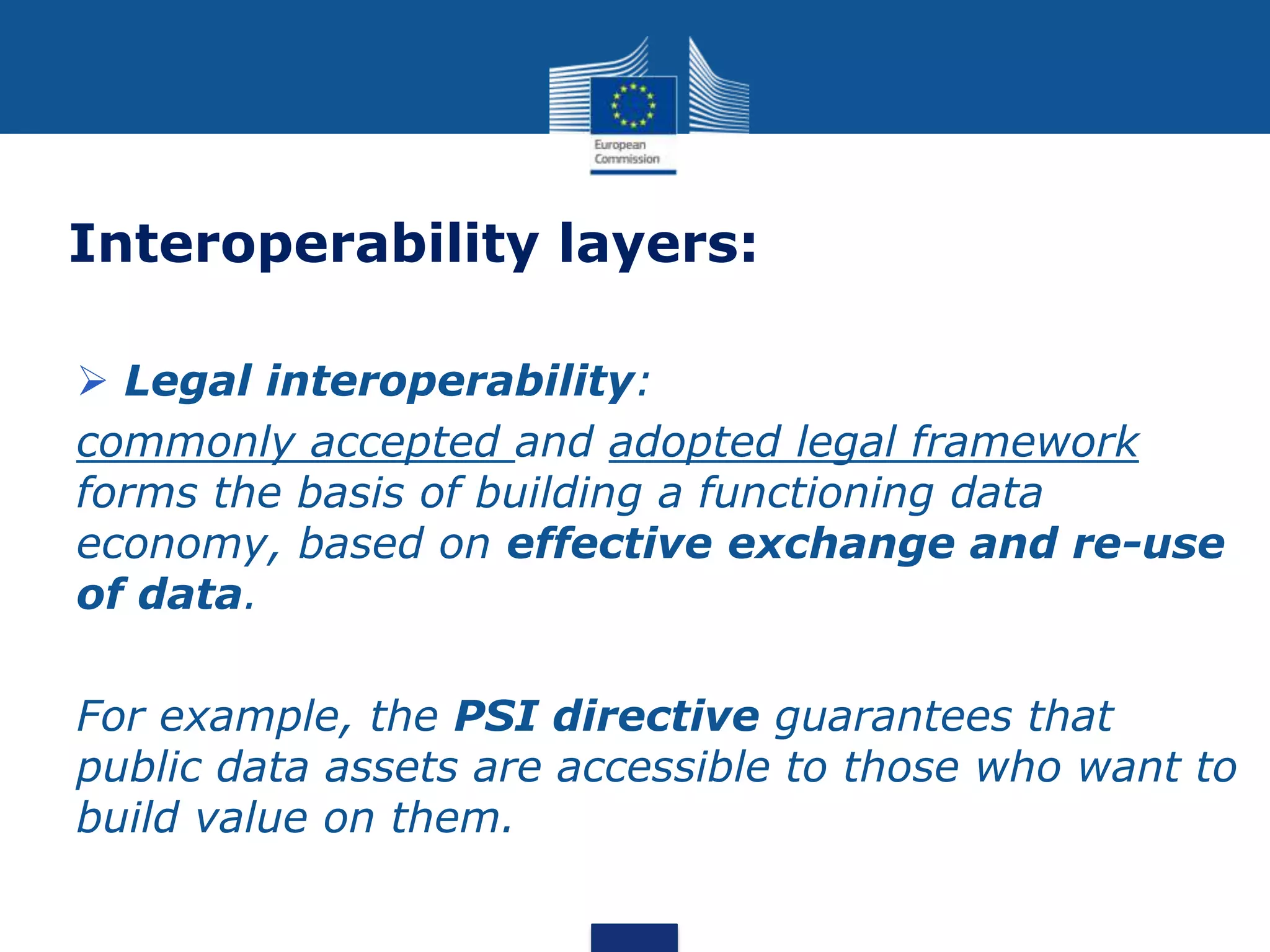 Interoperability layers:
 Legal interoperability:
commonly accepted and adopted legal framework
forms the basis of building a functioning data
economy, based on effective exchange and re-use
of data.
For example, the PSI directive guarantees that
public data assets are accessible to those who want to
build value on them.
 