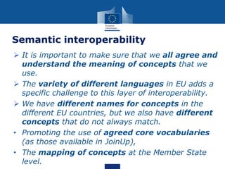 Semantic interoperability
 It is important to make sure that we all agree and
understand the meaning of concepts that we
use.
 The variety of different languages in EU adds a
specific challenge to this layer of interoperability.
 We have different names for concepts in the
different EU countries, but we also have different
concepts that do not always match.
• Promoting the use of agreed core vocabularies
(as those available in JoinUp),
• The mapping of concepts at the Member State
level.
 