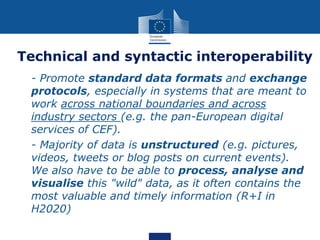 Technical and syntactic interoperability
 - Promote standard data formats and exchange
protocols, especially in systems that are meant to
work across national boundaries and across
industry sectors (e.g. the pan-European digital
services of CEF).
 - Majority of data is unstructured (e.g. pictures,
videos, tweets or blog posts on current events).
We also have to be able to process, analyse and
visualise this "wild" data, as it often contains the
most valuable and timely information (R+I in
H2020)
 
