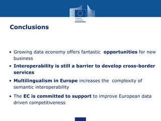 • Growing data economy offers fantastic opportunities for new
business
• Interoperability is still a barrier to develop cross-border
services
• Multilingualism in Europe increases the complexity of
semantic interoperability
• The EC is committed to support to improve European data
driven competitiveness
Conclusions
 