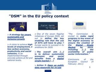 3
"DSM" in the EU policy context
 A strategy for smart,
sustainable and
inclusive growth
 A vision to achieve high
levels of employment, a
low carbon economy,
productivity and social
cohesion, to be
implemented through
concrete actions at EU and
national levels.
 One of the seven flagship
initiatives of Europe 2020, set
out to define the key
enabling role that the use
of ICTs will have to play if
Europe wants to succeed in its
ambitions for 2020.
 The overall aim […]
is to deliver sustainable
economic and social
benefits from a digital
single market […]
 Action 3: Open up public
data resources for re-use
"The Commission is
invited to make rapid
progress in key areas of
the digital economy to
ensure the creation of
the Digital Single
Market by 2015,
including […] the
availability of public
sector Information."
Conclusions of the
European Council (4
February 2011)
 
