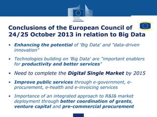 Conclusions of the European Council of
24/25 October 2013 in relation to Big Data
• Enhancing the potential of 'Big Data' and "data-driven
innovation"
• Technologies building on 'Big Data' are "important enablers
for productivity and better services"
• Need to complete the Digital Single Market by 2015
• Improve public services through e-government, e-
procurement, e-health and e-invoicing services
• Importance of an integrated approach to R&I& market
deployment through better coordination of grants,
venture capital and pre-commercial procurement
 