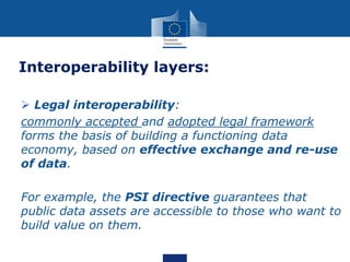 Interoperability layers:
 Legal interoperability:
commonly accepted and adopted legal framework
forms the basis of building a functioning data
economy, based on effective exchange and re-use
of data.
For example, the PSI directive guarantees that
public data assets are accessible to those who want to
build value on them.
 