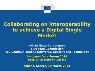 Collaborating on interoperability
to achieve a Digital Single
Market
Márta Nagy-Rothengass
European Commission
DG Communications Networks, Content and Technology
European Data Forum 2014
Session 3: Data in use III
Athens, Greece, 19 March 2014
 