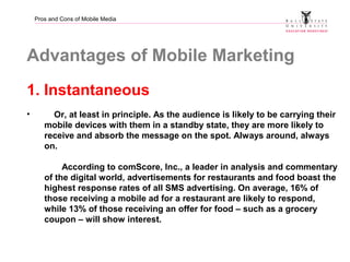 Pros and Cons of Mobile Media
Advantages of Mobile Marketing
1. Instantaneous
• Or, at least in principle. As the audience...