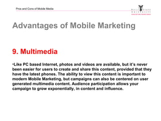 Pros and Cons of Mobile Media
Advantages of Mobile Marketing
9. Multimedia
•Like PC based Internet, photos and videos are ...