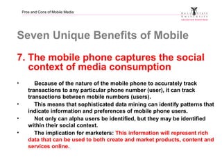 Pros and Cons of Mobile Media
Seven Unique Benefits of Mobile
7. The mobile phone captures the social
context of media con...