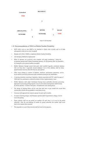 RECEPIENT
             Centralized

                 NPDB



                                                           5



                                     1                  DONOR                     2     Internal
         ORIGINATING

                                                   NETWORK                               NPDB
            NETWORK
                                                                                  3
                                      4
                                                        Figure 4 Call drop Back



1.10 Recommendations of TRAI on Mobile Number Portability
•   MNP withi n servi ce area [MNP to be launched in Metro cities ini tially and in all India
    subsequently within service area Accepted]

•   Mandate all UASLs/ CMSPs to implement Mobile Number Portability

•   All Call Query Method be implemented

•   When N operators are involved in the complete call setup considering 1 being the
    ori ginating operator and N being Terminating operator, (N-1)th operator shall be responsibl e
    for routing the call to ported numbers.(accepted)

•   Mobile Operators through neutral third party shall establish logically centralised database
    with not more than 5 regionally located databases. Cost of this database shall be borne
    proportionately based on subscriber base by each operator

•   Other issues relating to creation of database, interfaces, performance parameters, service
    levels shall be resolved by discussion and coordination among all the stakeholders.

•   A steering committee consisting of operators, industry association and TEC under the aegis of
    TRAI shal l be constituted to workout the details of these implementation i ssues

•   Mobile Operators shall adopt Centralised Clearing house preferably electronic processing
    approach for processing porting requests. Cost of such central clearing house shall be borne
    by all the operators. A neutral third party will administer such clearing house

•   The design of clearing House will be such that total time to port should not exceed three
    working days initially but up gradable to much faster levels.

•   Customer shall approach the recipient operator for porti ng his number.

•   In respect of porting charges, only Recipient operator shall be permitted to charge a fee for
    successful porting

•   Donor operator shall not use ported out numbers till such time it is in use by the ported
    subscriber. After the surr endering of number by ported subscriber the number shall revert
    back to the original donor operator

•   The up-gradati on cost of their network shall be borne by the operators.
 
