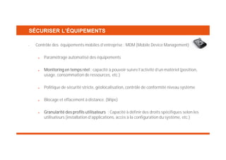 SÉCURISER L’ÉQUIPEMENTS
•

Contrôle des équipements mobiles d’entreprise : MDM (Mobile Device Management)
Paramétrage automatisé des équipements
Monitoring en temps réel : capacité à pouvoir suivre l’activité d’un matériel (position,
usage, consommation de ressources, etc.)
Politique de sécurité stricte, géolocalisation, contrôle de conformité niveau système
Blocage et effacement à distance. (Wipe)
Granularité des profils utilisateurs : Capacité à définir des droits spécifiques selon les
utilisateurs (installation d’applications, accès à la configuration du système, etc.)

 