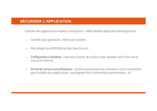 SÉCURISER L’APPLICATION
•

Contrôle des applications mobiles d’entreprise – MAM (Mobile Application Management)
Contrôle plus granulaire, moins axé système.
Plus adapté au BYOD (Bring Your Own Device)
Configuration à distance : capacité à fournir des mises à jour quelque soit le lieu où se
trouve le matériel
Portail de service aux utilisateurs : système permettant aux utilisateurs d’être autonome
pour installer des applications, sauvegarder leurs informations personnelles, etc.

 