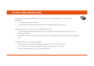 FIN DE L’ÈRE SÉDENTAIRE
•

•

•

Poussé par la demande du business (en particulier C-Level Management, Commerciaux,
Managers)
Etre joignable en permanence,
Avoir accès en permanence aux ressources et applications de l’entreprise.
Rendu possible par l’évolution des technologies mobiles
Un Smartphone dispose désormais d’une puissance de calcul supérieure aux PCs d’il y a
quelques années
Les débits internet «mobiles» augmentent (4G), et la propagation des bornes WiFi ne ralentit
pas.
Un besoin business, mais pas seulement
Attrait pour ces objets technologiques également d’un point de vue privé
1,75 milliard de téléphones mobiles vendus en 2012 (source : Gartner)
Plus de Smartphones que de PC achetés en 2011

 