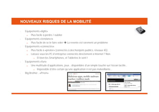 NOUVEAUX RISQUES DE LA MOBILITÉ
•

•

•

•

•

Equipements «light»
Plus facile à perdre / oublier
Equipements «tendance»
Plus facile de se le faire voler
La revente est rarement un problème
Equipements «connectés»
Plus facile à «pirater» (connectés à des hostpots publics, réseaux 4G)
Laissez vous les PC d’entreprise connectés directement à Internet ? Non.
Et bien les Smartphones, et Tablettes le sont !
Equipements «fun»
Une multitude d’applications, jeux… disponibles d’un simple touché sur l’écran tactile…
Impossible d’être certain qu’une application n’est pas malveillante…
Big Brother : «Prism»

 