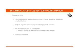 SÉCURISER L’ACCÈS : LES VECTEURS D’AMÉLIORATION
•

Contrôle des Accès
Sécurité périmétrique: authentification forte pour l’accès au SI (Plusieurs mécanismes
d’authentification).
Endpoint Inspection: autoriser uniquement les équipements conformes.
Pas de données stockées sur le Smartphone.
Interface Web d’Accès aux emails et autres applications corporate.
Accès VPN on demand.

 