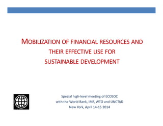 MOBILIZATION OF FINANCIAL RESOURCES AND
THEIR EFFECTIVE USE FOR
SUSTAINABLE DEVELOPMENT
Special high-level meeting of ECOSOC
with the World Bank, IMF, WTO and UNCTAD
New York, April 14-15 2014
 