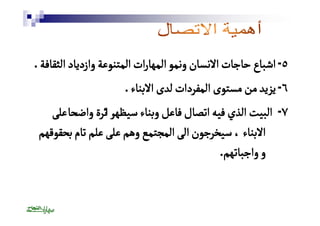 ٥ - اشباع حاجات الانسان ونمو المهارات المتنوعة وازدياد الثقافة . 
٦ - يزيد من مستوى المفردات لدى الابناء . 
٧ - البيت الذي فيه اتصال فاعل وبناء سيظهرٔ اثرة واضحًا على 
الابناء ، سيخرجون الى المجتمع وهم على علم تام بحقوقهم 
و واجباتهم. 
 