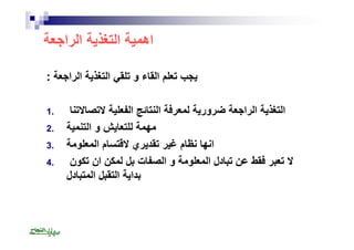 اھمیة التغذیة الراجعة 
یجب تعلم القاء و تلقي التغذیة الراجعة : 
التغذیة الراجعة ضروریة لمعرفة النتائج الفعلیة لاتصالاتنا . 1 
مھمة للتعایش و التنمیة . 2 
انھا نظام غیر تقدیري لاقتسام المعلومة . 3 
لا تعبر فقط عن تبادل المعلومة و الصفات بل لمكن ان تكون . 4 
بدایة التقبل المتبادل 
 