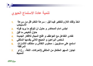 تنمیة عادة الاستماع الحیوي 
اتخذ وقتك اللازم للتفكیر فیما قیل : سرعة التكلم اقل من سرعة . 1 
الاستیعاب 
اجلس امام المحاضر و حاول ان تتوقع ما یرید قولھ . 2 
حاول تلخیص ما قیل . 3 
تفادى التفاعل مع العواطف و افتح المجال للافكار الجدیدة . 4 
شخص البراھین و الحجج اللاتي یقدمھا المتلقي . 5 
استمع على مستویین : محتوى النقاش و مختلف الاشارات . 6 
المرافقة 
تجاوز السھو المفتعل من المتلقي (الحركات، اللغة، ...) او . 7 
المحیط 
 