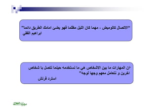 “الاتصال كالومیض ، مھما كان اللیل مظلما فھو یضئ امامك الطریق دائما” 
ابراھیم الفقي 
“ان المھارات ما بین الاشخاص ھي ما نستخدمھ حینما نتصل با شخاص 
اخرین و نتعامل معھم وجھا لوجھ” 
استرد فرنش 
 