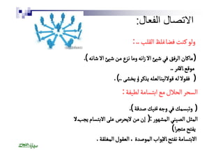 الاتصال الفعال: 
ووللوو ككننتت ففضًًضاا غغللظظ االلققللبب .. : 
(( ممااككاانن االلررففقق ففيي ششييئئ االالا ززااننهه وومماا ننززعع ممنن ششييئئ االالا ششااننهه )). 
ممووققعع االالاخخرر .. 
(( ففققوولالا للهه ققوًًولالا لليًًينناا للععللهه ييذذككرٔٔر ااوو ييخخششىى ..)) . 
االلسسححرر االلححلالالل ممعع ااببتتسسااممةة للططييففةة : 
(( ووتتببسسممكك ففيي ووججهٔٔه ااخخييكك صصددققةة )). 
االلممثثلل االلصصييننيي االلممششههوورر :(( إإنن ممنن لالاييححررصص ععللىى االالاببتتسساامم ييججبّّٔٔب اا لالا 
ييففتتحح ممتتجًًجرراا )) 
االالاببتتسسااممةة ننففتتحح االالاببوواابب االلممووصصددةة ،، االلععققوولل االلممغغللققةة . 
 