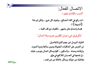 الاتصال الفعال: 
االلللببييبب بباالإلإششااررةة ييففههمم :. 
أٔاننتت رراائئعع ففيي االلققااءء االلننصصاائئحح .. ووتتععررفف ككلل ششييئئ ،، ووللككنن ثثمم ممااذذاا 
(( االلننتتييججةة )) ؟. 
ققصصةة ووااححددٔٔةة ااوو ممثثلل ممششههوورر ،، تتككــففييكك ععنٔٔن االلفف ككللممةة .. 
تتذذككرٔٔر اانٔٔن اايي ششييءء ييصصلل لٓٓللالاخخرريينن ههوو ووسسييللةة ااتتصصاالل: 
االلططررفف االلممررسسلل غغييرر ممههتتمم ككــثثيًًيرراا ببااللتتففااصصييلل 
إإنن االلححررصص ععللىى االلششككللييااتت االلممققببووللةة ووببددوونن ممببااللغغةة ووننببررةة االلصصووتت 
ووااررتتففااععهه ووححددتتهه ،، ووااللسسككوونن ،، ككللههاا ووسساائئلل ااتتصصاالل ييتتووججبب ععللييكك 
اانن تتضضععههاا ففيي االلححسسبباانن للئئلالا تتققعع ففيئٔ ممااززقق 
ممخخااططببةة ممنن ححووللكك ببررسساائئلل خخااططئئةة ممنن غغييرر ققصصدد . 
 