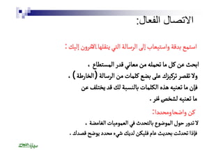 الاتصال الفعال: 
استمع بدقة واستيعاب إلى الرسالة التي ينقلها الاخرون إليك : 
ابحث عن كل ما تحمله من معاني قدر المستطاع ، 
ولا تقصر تركيزك على بضع كلمات من الرسالة ( الخارطة ) ، 
فإن ما تعنيه هذه الكلمات بالنسبة لك قد يختلف عن 
ما تعنيه لشخصٓ اخر . 
كن واضحًا ومحدًدا : 
لا تدور حول الموضوع بالتحدث في العموميات الغامضة ، 
فإذا تحدثت بحديث عام فليكن لديك شيء محدد يوضح قصدك . 
 